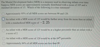 The Mental Development Index (MDI) is a measure used in observing infants over time.
Suppose MDI scores are approximately normally distributed with a mean of 105 and a
standard deviation of 15. Which of the following is a true statement?
Approximately 95% of all MDI scores are between 90 and 120.
An infant with a MDI score of 135 would be farther away from the mean than an infant
with a standardized MDI score of -2.25
score
An infant with a MDI score of 125 would be at a higher percentile than an infant with a
z-score of 2
An infant with a MDI score of 120 would be at the 84th percentile.
Approximately 84% of all MDI scores are less than 90