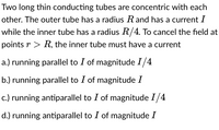 Two long thin conducting tubes are concentric with each
other. The outer tube has a radius R and has a current I
while the inner tube has a radius R/4. To cancel the field at
points r > R, the inner tube must have a current
a.) running parallel to I of magnitude I/4
b.) running parallel to I of magnitude I
c.) running antiparallel to I of magnitude 1/4
d.) running antiparallel to I of magnitude I