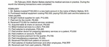 On February 2020, Marlon Balista started his medical services in practice. During the
month the following transactions were completed:
FEBRUARY
1. Mr. Balista invested P150,000 in a new bank account in the name of Marlon Balista, M.D.
3. Purchased medical equipment costing P62.000, paying P20,000 cash and the balance on
notes payable.
4. Bought medical supplies for cash, P12,000.
7. Paid rent for the month, P6,000.
8. Received P15,000 for medical services rendered.
10. Acquired table & chairs on account, P8,500
13. Billed medical services to a client, P34,000
15. Paid salaries to employees, P26,400
17. Paid another doctor for preparing laboratory services on a patient, P3,000
20. Paid creditors on account, P2,500
22. Paid insurance premium for the quarter, P4,700.
23. Paid miscellaneous expenses, P2,200.
25. Received P34,000 from patient on account.
27. Paid salaries of medical technician and other employees, P58,500
28. Received cash from cash patients, P68,500