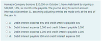 Hamada Company borrows $20,000 on October 1 from Arab bank by signing a
$20,000, 10%, six month note payable. The journal entry to record accrued
interest at December 31, assuming adjusting entries are made only at the end of
the year is:
O a. Debit Interest expense 500 and credit Interest payable 500
O b. Debit Interest expense 2,000 and credit Interest payable 2,000
Oc.
Debit Interest expense 1,000 and credit Interest payable 1,000
O d. Debit Interest payable 500 and credit Interest expense 500
