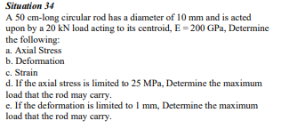 Situation 34
A 50 cm-long circular rod has a diameter of 10 mm and is acted
upon by a 20 kN load acting to its centroid, E = 200 GPa, Determine
the following:
a. Axial Stress
b. Deformation
c. Strain
d. If the axial stress is limited to 25 MPa, Determine the maximum
load that the rod may carry.
e. If the deformation is limited to 1 mm, Determine the maximum
load that the rod may carry.