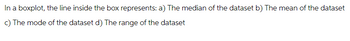 In a boxplot, the line inside the box represents: a) The median of the dataset b) The mean of the dataset
c) The mode of the dataset d) The range of the dataset