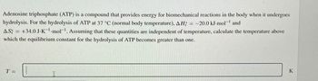 Adenosine triphosphate (ATP) is a compound that provides energy for biomechanical reactions in the body when it undergoes
hydrolysis. For the hydrolysis of ATP at 37 °C (normal body temperature), AH; = −20.0 kJ-mol¯' and
AS; +34.0 J-K-mol. Assuming that these quantities are independent of temperature, calculate the temperature above
which the equilibrium constant for the hydrolysis of ATP becomes greater than one.
T=
K