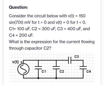 Question:
Consider the circuit below with v(t) = 150
sin(70t) mV for t> 0 and v(t) = 0 for t < 0.
C1= 100 uF, C2 = 300 uF, C3 = 400 uF, and
C4 = 200 uF.
What is the expression for the current flowing
through capacitor C2?
v(t) +
©
C1
g
C2
C3
C4