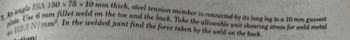 1. An angle ISA 150 x 75 x 10 mm thick, steel tension member is connected by its long leg to a 10 mm gussset
plate. Use 6 mm fillet weld on the toe and the back. Take the allowable unit shearing stress for weld metal
112.5 N/mm². In the welded joint find the force taken by the weld on the back.
tion: