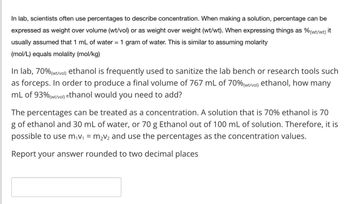 In lab, scientists often use percentages to describe concentration. When making a solution, percentage can be
expressed as weight over volume (wt/vol) or as weight over weight (wt/wt). When expressing things as % (wt/wt) it
usually assumed that 1 mL of water = 1 gram of water. This is similar to assuming molarity
(mol/L) equals molality (mol/kg)
In lab, 70% (wt/vol) ethanol is frequently used to sanitize the lab bench or research tools such
as forceps. In order to produce a final volume of 767 mL of 70% (wt/vol) ethanol, how many
mL of 93% (wt/vol) ethanol would you need to add?
The percentages can be treated as a concentration. A solution that is 70% ethanol is 70
g of ethanol and 30 mL of water, or 70 g Ethanol out of 100 mL of solution. Therefore, it is
possible to use m₁v₁ = m2v2 and use the percentages as the concentration values.
Report your answer rounded to two decimal places