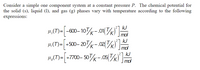 Consider a simple one component system at a constant pressure \( P \). The chemical potential for the solid (s), liquid (l), and gas (g) phases vary with temperature according to the following expressions:

\[
\mu_s(T) = \left[ -600 - 10 \frac{T}{K} - 0.01 \left( \frac{T}{K} \right)^2 \right] \frac{\text{kJ}}{\text{mol}}
\]

\[
\mu_l(T) = \left[ +500 - 20 \frac{T}{K} - 0.02 \left( \frac{T}{K} \right)^2 \right] \frac{\text{kJ}}{\text{mol}}
\]

\[
\mu_g(T) = \left[ +7700 - 50 \frac{T}{K} - 0.05 \left( \frac{T}{K} \right)^2 \right] \frac{\text{kJ}}{\text{mol}}
\]

These expressions describe how the chemical potential (\(\mu\)) of each phase (solid, liquid, gas) changes with temperature (\(T\)) at a constant pressure \(P\). The coefficients in each equation can be interpreted as follows: a constant term, a temperature-dependent linear term, and a temperature-dependent quadratic term. Each unit is given in kilojoules per mole (\(\text{kJ/mol}\)).