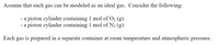 Assume that each gas can be modeled as an ideal gas. Consider the following:

- a piston cylinder containing 1 mol of O₂ (g).
- a piston cylinder containing 1 mol of N₂ (g).

Each gas is prepared in a separate container at room temperature and atmospheric pressure.