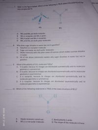 Refer to the figure below. Which of the following is TRUE about the polarity of the
7.
two compounds? C
Vies eac
H.
B.
NH,
BH3
A. NH3 and BH, are both nonpolar.
B. NH, is nonpolar and BH3 is polar.
C. NH3 is polar and BH, is nonpolar.
D. NH3 and BH, are both polar molecules.
8. Why does sugar dissolve in water but not in gasoline?
A. Gasoline is a nonpolar molecule.
B. Sugar
C. Water interacts with the polar areas of sucrose which makes sucrose dissolve
in water.
D. All of the above statements explain why sugar dissolves in water but not in
gasoline.
water are both polar molecules.
9. What is the polarity of CO, molecules? Why?
A. It is polar, because its charges are distributed symmetrically and its molecular
geometry is symmetrical.
B. It is polar, because its charges are distributed asymmetrically and its molecular
geometry is asymmetrical.
C. It is nonpolar, because its charges are distributed symmetrically and its
molecular geometry is symmetrical.
D. It is nonpolar, because its charges are distributed asymmetrically and its
molecular geometry is asymmetrical.
10. Which of the following statements is TRUE of the Lewis structure of BCI3?
CI
Ci
B
A.
Dipole moments cancel out.
BCI3 is a non-polar molecule.
C. Bond polarity is polar.
D. The shape of the molecule is linear.
B.
2022.04.01 21:48
