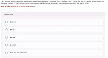 Clay LLC placed in service machinery and equipment (seven-year property) with a basis of $3,450,000 on June 6, 2023. Assume that Clay has sufficient income to avoid any
limitations. Calculate the maximum depreciation expense including §179 expensing (ignoring any possible bonus depreciation). (Use MACRS Table 1.)
Note: Round final answer to the nearest whole number.
Multiple Choice
$1,160,000
$493,005
$407,265
$1,007,265
None of the choices are correct.