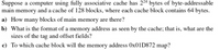 Suppose a computer using fully associative cache has 224 bytes of byte-addressable
main memory and a cache of 128 blocks, where each cache block contains 64 bytes.
a) How many blocks of main memory are there?
b) What is the format of a memory address as seen by the cache; that is, what are the
sizes of the tag and offset fields?
c) To which cache block will the memory address OX01D872 map?
