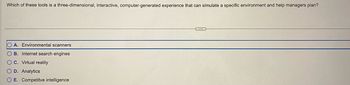 Which of these tools is a three-dimensional, interactive, computer-generated experience that can simulate a specific environment and help managers plan?
OA. Environmental scanners
B. Internet search engines
OC. Virtual reality
O D. Analytics
O E. Competitve intelligence
HECEND