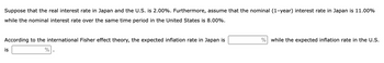 Suppose that the real interest rate in Japan and the U.S. is 2.00%. Furthermore, assume that the nominal (1-year) interest rate in Japan is 11.00%
while the nominal interest rate over the same time period in the United States is 8.00%.
According to the international Fisher effect theory, the expected inflation rate in Japan is
%
is
% while the expected inflation rate in the U.S.