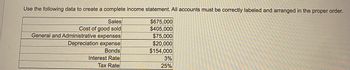 Use the following data to create a complete income statement. All accounts must be correctly labeled and arranged in the proper order.

- Sales: $675,000
- Cost of goods sold: $405,000
- General and Administrative expenses: $75,000
- Depreciation expense: $20,000
- Bonds: $154,000
- Interest Rate: 3%
- Tax Rate: 25%