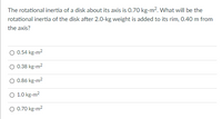 The rotational inertia of a disk about its axis is 0.70 kg-m?. What will be the
rotational inertia of the disk after 2.0-kg weight is added to its rim, 0.40 m from
the axis?
0.54 kg-m2
0.38 kg-m2
0.86 kg-m2
O 1.0 kg-m2
0.70 kg-m2
