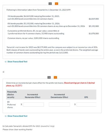 a)
Following is information taken from Tamarisk Inc.'s December 31, 2023 SFP:
5% bonds payable, $6,069,000 maturing December 31, 2025,
each $1,000 bond convertible into 22 common shares
8% bonds payable, $5,192,000, maturing December 31, 2026,
each $1,000 bond convertible into 30 common shares at any time up to December 31, 2026
Cumulative preferred shares, $5, no-par value, convertible at
1 preferred share for 4 common shares, 53,900 shares outstanding
Common shares, no par-value, 3,081,000 shares outstanding
Show Transcribed Text
3
Potentially
dilutive
security
$5
Preferred
shares
G
Tamarisk's net income for 2023 was $8,579,400, and the company was subject to an income tax rate of 20%.
Both classes of bonds were outstanding the entire year, as were the preferred shares. The weighted-average
number of common shares outstanding during the period was 3,613,000.
$
Incremental
Numerator Effect
Show Transcribed Text
3
Determine an incremental per share effect for the preferred shares. (Round earnings per share to 3 decimal
places, e.g. 15.257.)
Incremental
Denominator Effect
b) Calculate Tamarisk's diluted EPS for 2023. (round to 3 d.p)
Please show clear working thanks!
$6,069,000
$
$5,192,000
EPS
$1,078,000