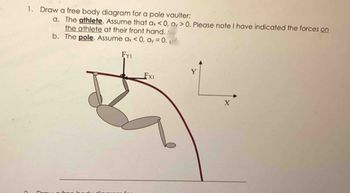 1. Draw a free body diagram for a pole vaulter:
a. The athlete. Assume that ax < 0, ay > 0. Please note I have indicated the forces on
the athlete at their front hand.
The pole. Assume ax < 0, ay = 0.₁
FYI
b.
Fx1
Y
X