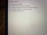 Job search is defined as
O A. equivalent to job rationing.
O B. attending school to increase your employability.
OC. saying you are looking for a job when you are actually not looking.
O D. the activity of looking for an acceptable, vacant job.
O E. being paid an efficiency wage.
