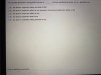 The "quantity demanded" of any good or service is
during a specified time period and at a specified price.
A. the amount people are willing and able to offer
B. the amount people are willing to buy because it is the amount sellers are willing to sell
C. the amount people are willing to buy
O D. the amount people are able to buy
O E. the amount people are willing and able to buy
Click to select your answer.
