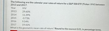 The following are the calendar year rates of return for a S&P 500 ETF (Ticker: IVV) between
2013 and 2017.
Year
IVV
2013
29.60%
2014
11.39%
2015
-0.73%
2016
9.54%
2017
19.42%
What is the geometric mean rate of return? Round to the nearest 0.01, in percentage terms.