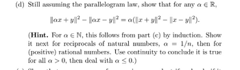 (d) Still assuming the parallelogram law, show that for any a
a € R,
||ax + y||²||ax - y||² = a(||x + y||² − ||x – y||²).
(Hint. For a € N, this follows from part (c) by induction. Show
it next for reciprocals of natural numbers, a = 1/n, then for
(positive) rational numbers. Use continuity to conclude it is true
for all a > 0, then deal with a ≤ 0.)
Cu