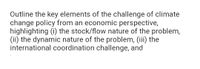 Outline the key elements of the challenge of climate
change policy from an economic perspective,
highlighting (i) the stock/flow nature of the problem,
(ii) the dynamic nature of the problem, (iii) the
international coordination challenge, and
