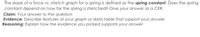 The slope of a force vs. stretch graph for a spring is defined as the spring constant. Does the spring
constant depend on how far the spring is stretched? Give your answer as a CER.
Claim: Your answer to the question
Evidence: Describe features of your graph or data table that support your answer
Reasoning: Explain how the evidence you picked supports your answer

