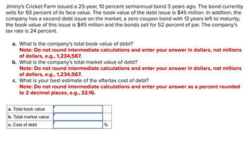 **Jiminy's Cricket Farm Debt Analysis**

Jiminy's Cricket Farm issued a 25-year, 10 percent semiannual bond 3 years ago. The bond currently sells for 93 percent of its face value. The book value of the debt issue is $45 million. In addition, the company has a second debt issue on the market, a zero coupon bond with 13 years left to maturity; the book value of this issue is $45 million and the bonds sell for 52 percent of par. The company’s tax rate is 24 percent.

### Questions:

a. What is the company’s total book value of debt?
   **Note:** Do not round intermediate calculations and enter your answer in dollars, not millions of dollars, e.g., 1,234,567.

b. What is the company’s total market value of debt?
   **Note:** Do not round intermediate calculations and enter your answer in dollars, not millions of dollars, e.g., 1,234,567.

c. What is your best estimate of the aftertax cost of debt?
   **Note:** Do not round intermediate calculations and enter your answer as a percent rounded to 2 decimal places, e.g., 32.16.

### Calculation Table:

|        |         |
|--------|---------|
| a. Total book value |            |
| b. Total market value |          |
| c. Cost of debt | %          |