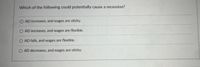 Which of the following could potentially cause a recession?
O AD increases, and wages are sticky.
O AD increases, and wages are flexible.
O AD falls, and wages are flexible.
AD decreases, and wages are sticky.
