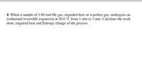 4. When a sample of 1.00 mol He gas, regarded here as a perfect gas, undergoes an
isothermal reversible expansion at 20.0 °C from 1 atm to 3 atm. Calculate the work
done, required heat and Entropy change of the process.
