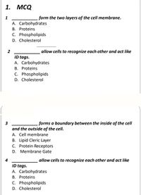 1. МCQ
form the two layers of the cell membrane.
A. Carbohydrates
B. Proteins
C. Phospholipids
D. Cholesterol
2
allow cells to recognize each other and act like
ID tags.
A. Carbohydrates
B. Proteins
C. Phospholipids
D. Cholesterol
3
forms a boundary between the inside of the cell
and the outside of the cell.
A. Cell membrane
B. Lipid Cleric Layer
C. Protein Receptors
D. Membrane Gate
4
allow cells to recognize each other and act like
ID tags.
A. Carbohydrates
B. Proteins
C. Phospholipids
D. Cholesterol
