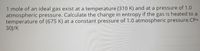 1 mole of an ideal gas exist at a temperature (310 K) and at a pressure of 1.0
atmospheric pressure. Calculate the change in entropy if the gas is heated to a
temperature of (675 K) at a constant pressure of 1.0 atmospheric pressure.CP=
30J/K
