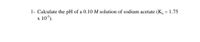 1- Calculate the pH of a 0.10 M solution of sodium acetate (K, = 1.75
10*).
X
