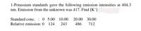 1-Potassium standards gave the following emission intensities at 404.3
nm. Emission from the unknown was 417. Find [K*]
Standard conc.
: 0 5.00
Relative emission: 0 124
10.00
20.00 30.00
243
486
712
