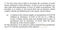 3- You have been sent to India to investigate the occurrence of goiter
disease attributed to iodine deficiency. As part of your investigation, you
must make field measurements of traces of iodide in groundwater. The
procedure is to oxidize to and convert them into an intensely colored
complex with the dye brilliant green in the organic solvent toluene.
(a) A solution of the colored complex at concentration of 0.0125 M
exhibited an absorbance of 0.267 at 635 nm in a 1.000-cm
cuvette. A blank solution made from distilled water in place of
groundwater had an absorbance of 0.019. Find the molar
absorptivity of the colored complex.
(b) The absorbance of an unknown solution prepared from grou
was 0.175. Find the concentration of the unknown.
water
