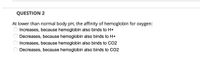 QUESTION 2
At lower than normal body pH, the affinity of hemoglobin for oxygen:
Increases, because hemoglobin also binds to H+
Decreases, because hemoglobin also binds to H+
Increases, because hemoglobin also binds to CO2
Decreases, because hemoglobin also binds to CO2
*O O O O
