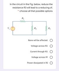 In the circuit in the Fig. below, reduce the
resistance R3 will lead to a reducing of,
* :choose all that possible options
R1
V.
R2
R3
None will be affected.
Voltage across R3. O
Current through R3. O
Voltage across R1
Power dissipated in R2
