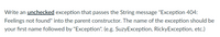Write an unchecked exception that passes the String message "Exception 404:
Feelings not found" into the parent constructor. The name of the exception should be
your first name followed by "Exception". (e.g. SuzyException, RickyException, etc.)
