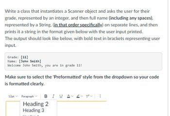 Write a class that instantiates a Scanner object and asks the user for their
grade, represented by an integer, and then full name (including any spaces),
represented by a String, (in that order specifically) on separate lines, and then
prints it a string in the format given below with the user input printed.
The output should look like below, with bold text in brackets representing user
input.
Grade: [11]
Name: [John Smith]
Welcome John Smith, you are in grade 11!
Make sure to select the 'Preformatted' style from the dropdown so your code
is formatted clearly.
12pt Paragraph BIUA 2T²V
Heading 2
Heading 3
Lleg