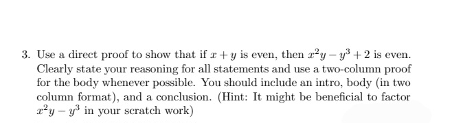 3. Use a direct proof to show that if x +y is even, then x²y - y³ + 2 is even.
Clearly state your reasoning for all statements and use a two-column proof
for the body whenever possible. You should include an intro, body (in two
column format), and a conclusion. (Hint: It might be beneficial to factor
r²y - y³ in your scratch work)