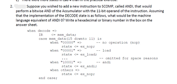 2.
Suppose you wished to add a new instruction to SCOMP, called ANDI, that would
perform a bitwise AND of the Accumulator with the 11-bit operand of the instruction. Assuming
that the implementation of the DECODE state is as follows, what would be the machine
language equivalent of ANDI O? Write a hexadecimal or binary number in the box on the
answer sheet.
when decode =>
IR
<= mem data;
case mem data (15 downto 11) is
when "00000" =>
state <= ex_nop;
when "00001" =>
when "10001" =>
end case;
state <= ex_load;
when others =>
-- no operation (nop)
load
--
state <= ex_andi;
state <= ex_nop;
omitted for space reasons
andi