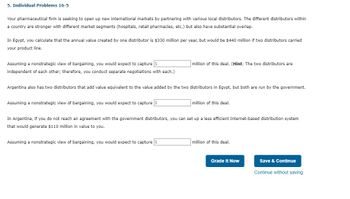 5. Individual Problems 16-5
Your pharmaceutical firm is seeking to open up new international markets by partnering with various local distributors. The different distributors within
a country are stronger with different market segments (hospitals, retail pharmacies, etc.) but also have substantial overlap.
In Egypt, you calculate that the annual value created by one distributor is $330 million per year, but would be $440 million if two distributors carried
your product line.
Assuming a nonstrategic view of bargaining, you would expect to capture $
million of this deal. (Hint: The two distributors are
independent of each other; therefore, you conduct separate negotiations with each.)
Argentina also has two distributors that add value equivalent to the value added by the two distributors in Egypt, but both are run by the government.
Assuming a nonstrategic view of bargaining, you would expect to capture $
million of this deal.
In Argentina, if you do not reach an agreement with the government distributors, you can set up a less efficient Internet-based distribution system
that would generate $110 million in value to you.
Assuming a nonstrategic view of bargaining, you would expect to capture $
million of this deal.
Grade It Now
Save & Continue
Continue without saving