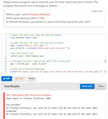 Please write a program which asks the user for their name and year of birth. The
program then prints out a message as follows:
What is your name? Frances Fictitious
Which year were you born? 1990
Hi Frances Fictitious, you will be 31 years old at the end of the year 2021
1 # import the date class from the datetime module
2
from datetime import date
3
4
5
6
7
8
9
10
11
# prompt the user for their name and year of birth
name=input("What is your name? ")
year_of_birth = int (input("Which year were you born? "))
RUN
# get the current year
current year = date.today().year
# calculate the user's age at the end of the current year
age = current_year - year_of_birth
12
13
14
# print the personalized message
15 print (f"Hi {name}, you will be {age} years old at the end of the year {current_year}.")
TEST
Test Results
Reset
Sample output
FAIL: PythonEditorTest: test_frances_fictitous
When input is Frances Fictitous 1990
Need help?
Close
You printed:
Hi Frances Fictitous, you will be 32 years old at the end of the year 2022.
Expected:
Hi Frances Fictitous, you will be 31 years old at the end of the year 2021