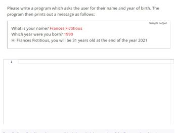 Please write a program which asks the user for their name and year of birth. The
program then prints out a message as follows:
What is your name? Frances Fictitious
Which year were you born? 1990
Hi Frances Fictitious, you will be 31 years old at the end of the
1
year 2021
Sample output