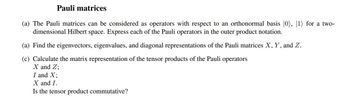 Pauli matrices
(a) The Pauli matrices can be considered as operators with respect to an orthonormal basis |0), 1) for a two-
dimensional Hilbert space. Express each of the Pauli operators in the outer product notation.
(a) Find the eigenvectors, eigenvalues, and diagonal representations of the Pauli matrices X, Y, and Z.
(c) Calculate the matrix representation of the tensor products of the Pauli operators
X and Z;
I and X;
X and I.
Is the tensor product commutative?