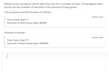 Please write a program which asks the user for a number of days. The program then
prints out the number of seconds in the amount of days given.
The program should function as follows:
How many days? 1
Seconds in that many days: 86400
Another example:
How many days? 7
Seconds in that many days: 604800
1
2
Sample output
Sample output