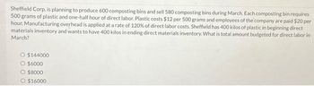 Sheffield Corp. is planning to produce 600 composting bins and sell 580 composting bins during March. Each composting bin requires
500 grams of plastic and one-half hour of direct labor. Plastic costs $12 per 500 grams and employees of the company are paid $20 per
hour. Manufacturing overhead is applied at a rate of 120% of direct labor costs. Sheffield has 400 kilos of plastic in beginning direct
materials inventory and wants to have 400 kilos in ending direct materials inventory. What is total amount budgeted for direct labor in
March?
O $144000
O $6000
$8000
O $16000