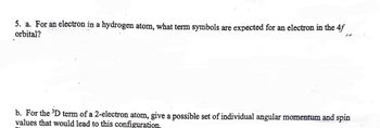 5. a. For an electron in a hydrogen atom, what term symbols are expected for an electron in the 4f
orbital?
b. For the ³D term of a 2-electron atom, give a possible set of individual angular momentum and spin
values that would lead to this configuration.