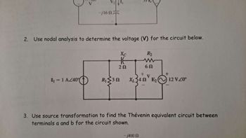 V
-j16022
2. Use nodal analysis to determine the voltage (V) for the circuit below.
Xc
R₂
w
20
60
I₁ = 1 AZ40
R₁₂ ≤30
X₂ 340 E₂
12 VZ0°
3. Use source transformation to find the Thévenin equivalent circuit between
terminals a and b for the circuit shown.
-j400 Q