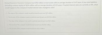 Mutual Assurance Insurance Company has $782 million in total assets with an average duration of 5.47 years. It has total liabilities
(excluding common equity) of $696 million with an average duration of 8.13 years. If market interest rates are currently at 8%, what
would happen to the company if market interest rates changed to 10%?
O The value of the company's equity would increase by just over $25 million.
O The income of the company's assets would decrease by just over $2.556 million.
O The value of the company's net worth would decrease by just over $25 million.
The income of the company would increase by just over $2.556 million.
O The income of the company would increase by $25.2 million.